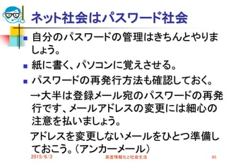ネット社会はパスワード社会
 自分のパスワードの管理はきちんとやりま
しょう。
 紙に書く、パソコンに覚えさせる。
 パスワードの再発行方法も確認しておく。
→大半は登録メール宛のパスワードの再発
行です、メールアドレスの変更には細心の
注意を払いましょう。
アドレスを変更しないメールをひとつ準備し
ておこう。（アンカーメール）
2015/6/3 高度情報化と社会生活 65
 