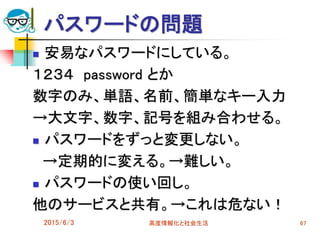パスワードの問題
 安易なパスワードにしている。
１２３４ password とか
数字のみ、単語、名前、簡単なキー入力
→大文字、数字、記号を組み合わせる。
 パスワードをずっと変更しない。
→定期的に変える。→難しい。
 パスワードの使い回し。
他のサービスと共有。→これは危ない！
2015/6/3 高度情報化と社会生活 67
 