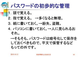 パスワードの初歩的な管理
１．頭で覚える。
２．指で覚える。 →多くなると無理。
３．紙に書いておく。→紛失、盗難。
４．パソコンに書いておく。→人に見られるお
それ。
→そもそも、パスワードは暗号化して保存を
しておくべきもので、平文で保管するなど
もっての外です。
2015/6/3 高度情報化と社会生活 68
 