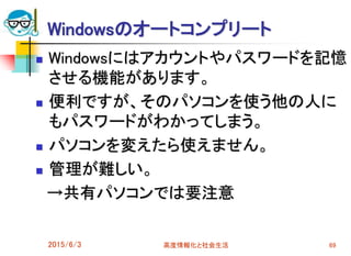 Windowsのオートコンプリート
 Windowsにはアカウントやパスワードを記憶
させる機能があります。
 便利ですが、そのパソコンを使う他の人に
もパスワードがわかってしまう。
 パソコンを変えたら使えません。
 管理が難しい。
→共有パソコンでは要注意
2015/6/3 高度情報化と社会生活 69
 