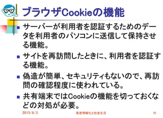 ブラウザCookieの機能
 サーバーが利用者を認証するためのデー
タを利用者のパソコンに送信して保持させ
る機能。
 サイトを再訪問したときに、利用者を認証す
る機能。
 偽造が簡単、セキュリティもないので、再訪
問の確認程度に使われている。
 共有端末ではCookieの機能を切っておくな
どの対処が必要。
2015/6/3 高度情報化と社会生活 70
 