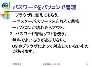 パスワードをパソコンで管理
１．ブラウザに覚えてもらう。
→マスターパスワードを忘れると悲惨。
→パソコンが壊れたらアウト。
２．パスワード管理ソフトを使う。
無料でよいものがあまりない。
OSやブラウザによって対応していないもの
があります。
2015/6/3 高度情報化と社会生活 71
 