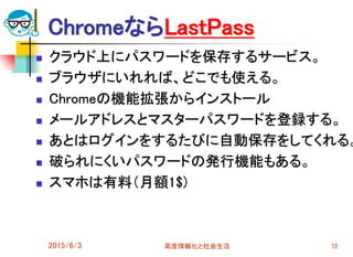 ChromeならLastPass
 クラウド上にパスワードを保存するサービス。
 ブラウザにいれれば、どこでも使える。
 Chromeの機能拡張からインストール
 メールアドレスとマスターパスワードを登録する。
 あとはログインをするたびに自動保存をしてくれる。
 破られにくいパスワードの発行機能もある。
 スマホは有料（月額1$)
2015/6/3 高度情報化と社会生活 72
 