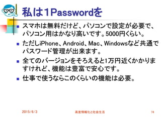私は１Passwordを
 スマホは無料だけど、パソコンで設定が必要で、
パソコン用はかなり高いです。5000円くらい。
 ただしiPhone、Android、Mac、Windowsなど共通で
パスワード管理が出来ます。
 全てのバージョンをそろえると1万円近くかかりま
すけれど、機能は豊富で安心です。
 仕事で使うならこのくらいの機能は必要。
2015/6/3 高度情報化と社会生活 74
 