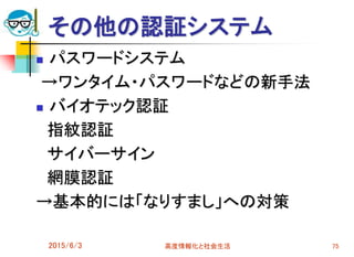 その他の認証システム
 パスワードシステム
→ワンタイム・パスワードなどの新手法
 バイオテック認証
指紋認証
サイバーサイン
網膜認証
→基本的には「なりすまし」への対策
2015/6/3 高度情報化と社会生活 75
 
