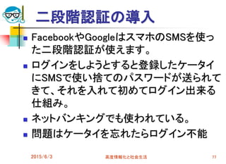 二段階認証の導入
 FacebookやGoogleはスマホのSMSを使っ
た二段階認証が使えます。
 ログインをしようとすると登録したケータイ
にSMSで使い捨てのパスワードが送られて
きて、それを入れて初めてログイン出来る
仕組み。
 ネットバンキングでも使われている。
 問題はケータイを忘れたらログイン不能
2015/6/3 高度情報化と社会生活 77
 
