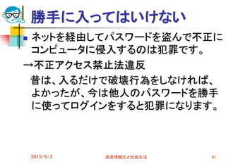 勝手に入ってはいけない
 ネットを経由してパスワードを盗んで不正に
コンピュータに侵入するのは犯罪です。
→不正アクセス禁止法違反
昔は、入るだけで破壊行為をしなければ、
よかったが、今は他人のパスワードを勝手
に使ってログインをすると犯罪になります。
2015/6/3 高度情報化と社会生活 81
 