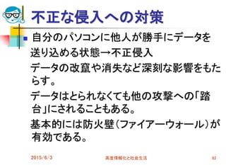 不正な侵入への対策
 自分のパソコンに他人が勝手にデータを
送り込める状態→不正侵入
データの改竄や消失など深刻な影響をもた
らす。
データはとられなくても他の攻撃への「踏
台」にされることもある。
基本的には防火壁（ファイアーウォール）が
有効である。
2015/6/3 高度情報化と社会生活 82
 