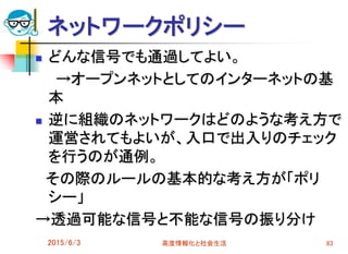 ネットワークポリシー
 どんな信号でも通過してよい。
→オープンネットとしてのインターネットの基
本
 逆に組織のネットワークはどのような考え方で
運営されてもよいが、入口で出入りのチェック
を行うのが通例。
その際のルールの基本的な考え方が「ポリ
シー」
→透過可能な信号と不能な信号の振り分け
2015/6/3 高度情報化と社会生活 83
 