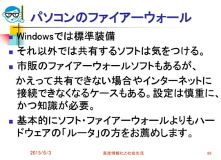 パソコンのファイアーウォール
 Windowsでは標準装備
 それ以外では共有するソフトは気をつける。
 市販のファイアーウォールソフトもあるが、
かえって共有できない場合やインターネットに
接続できなくなるケースもある。設定は慎重に、
かつ知識が必要。
 基本的にソフト・ファイアーウォールよりもハー
ドウェアの「ルータ」の方をお薦めします。
2015/6/3 高度情報化と社会生活 86
 