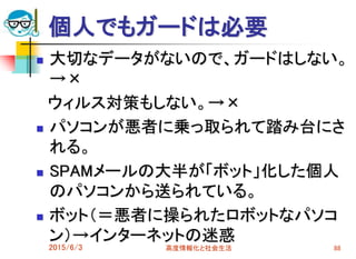 個人でもガードは必要
 大切なデータがないので、ガードはしない。
→×
ウィルス対策もしない。→×
 パソコンが悪者に乗っ取られて踏み台にさ
れる。
 SPAMメールの大半が「ボット」化した個人
のパソコンから送られている。
 ボット（＝悪者に操られたロボットなパソコ
ン）→インターネットの迷惑
2015/6/3 高度情報化と社会生活 88
 