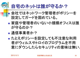 自宅のネットは誰が守るか？
 会社ではネットワーク管理者がポリシーを
設定してガードを固めている。
 家庭や管理者のいない小規模オフィスは誰
が守るのか？
 通信事業者か？
 たとえポリシーを設定しても不注意な利用
者がウィルスやトロイのプログラムを不用
意にダウンしたらセキュリティの意味は無い。
2015/6/3 高度情報化と社会生活 89
 