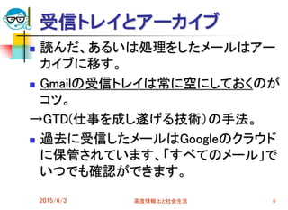受信トレイとアーカイブ
 読んだ、あるいは処理をしたメールはアー
カイブに移す。
 Gmailの受信トレイは常に空にしておくのが
コツ。
→GTD(仕事を成し遂げる技術）の手法。
 過去に受信したメールはGoogleのクラウド
に保管されています、「すべてのメール」で
いつでも確認ができます。
2015/6/3 高度情報化と社会生活 9
 