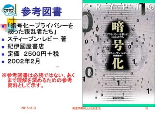 参考図書
 「暗号化～プライバシーを
救った叛乱者たち」
 スティーブン・レビー 著
 紀伊國屋書店
 定価 ２５００円＋税
 ２００２年２月
※参考図書は必読ではない、あく
まで理解を深めるための参考
資料として示す。
2015/6/3 高度情報化と社会生活 92
 