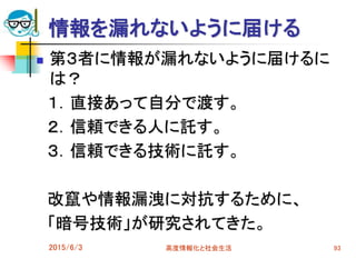 情報を漏れないように届ける
 第３者に情報が漏れないように届けるに
は？
１．直接あって自分で渡す。
２．信頼できる人に託す。
３．信頼できる技術に託す。
改竄や情報漏洩に対抗するために、
「暗号技術」が研究されてきた。
2015/6/3 高度情報化と社会生活 93
 