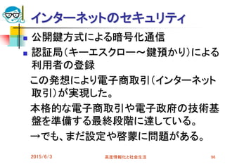 インターネットのセキュリティ
 公開鍵方式による暗号化通信
 認証局（キーエスクロー～鍵預かり）による
利用者の登録
この発想により電子商取引（インターネット
取引）が実現した。
本格的な電子商取引や電子政府の技術基
盤を準備する最終段階に達している。
→でも、まだ設定や啓蒙に問題がある。
2015/6/3 高度情報化と社会生活 96
 