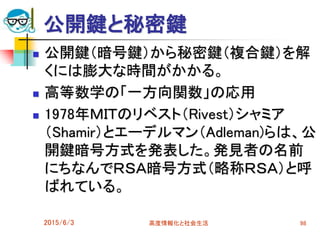 公開鍵と秘密鍵
 公開鍵（暗号鍵）から秘密鍵（複合鍵）を解
くには膨大な時間がかかる。
 高等数学の「一方向関数」の応用
 1978年ＭＩＴのリベスト（Rivest）シャミア
（Shamir）とエーデルマン（Adleman)らは、公
開鍵暗号方式を発表した。発見者の名前
にちなんでＲＳＡ暗号方式（略称ＲＳＡ）と呼
ばれている。
2015/6/3 高度情報化と社会生活 98
 