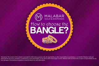 BANGLE?
How to choose the
*Disclaimer: The content of this website is provided for informative purposes only. No legal liability or other responsibility is accepted by or on behalf of Malabar Gold and
Diamonds for any errors, omissions, or statements on this presentation, or any site to which these pages connect. Malabar Gold and Diamonds accepts no responsibility for any
loss, damage or inconvenience caused as a result of reliance on such information
 