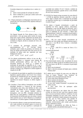 Gravitação                                                                                                        Prof. Viriato

                                                        
    Considere desprezível a resistência do ar e adote | g | =      gravidade tem módulo 10 m/s². Calcule o módulo da
    10 m/s².                                                       aceleração do meteorito, quando estiver a uma altitude
    a) Qual o menor período de oscilação da esfera?                de nove raios terrestres.
                            
    b) Qual o módulo de g para que a esfera oscile com
                                                                22. (UCGO) Um foguete atinge um ponto A a uma altura h
        período de 0,20 s?                                         = (2/5)R da superfície terrestre, onde R é o raio da
                                                                    Terra. Qual a relação entre a aceleração da gravidade
16. A figura representa a configuração estacionária da Lua          na superfície terrestre (g0) e a aceleração da gravidade
   (massa M) e da Terra (massa 81M), supostas esféricas e           no ponto A (gA)?
   homogêneas:
                                                                23. Um objeto é lançado verticalmente a partir da
                                                                    superfície da Terra, suposta esférica, estacionária,
                                                                    homogênea e com raio R. Depois de percorrer, sob a
                                                                    ação exclusiva do campo gravitacional, uma distância
                                                                    igual ao quádruplo do raio terrestre, o objeto pára
                                                                    instantaneamente. Sendo G a constante da gravitação e
    Um foguete lançado da Terra dirige-se para a Lua,               M a massa da Terra, calcular o módulo da velocidade
    percorrendo a reta que passa pelos centros de massa             de lançamento do objeto.
    destes dois corpos celestes. Determine em função de d
    (indicado na figura) a que distância x da Lua a força       24. (ITA – SP) Um corpo lançado verticalmente da
    resultante no foguete, devido às atrações da Terra e da         superfície da Terra atinge uma altitude máxima igual a
    Lua, é nula.                                                    três vezes o raio R da Terra. Calcule a velocidade
                                                                    inicial do corpo.
17. A constante da gravitação universal vale,
   aproximadamente, 6,7 . 1011 N.m²/kg². Nessas                             3GM
                                                                   a) v           , onde M é a massa da Terra e G a
   condições, qual a ordem de grandeza, em newtons, da                        2R
   força de atração gravitacional entre dois navios de 50          constante gravitacional.
   toneladas de massa cada um, separados por uma                            4GM
   distância de 1,0 km?                                            b) v        .
   a) 10-11 b) 10-7 c) 10-1 d) 105 e) 1010.
                                                                             3R
                                                                              2GM               3GM              GM
18. Um planeta perfeitamente esférico A tem raio R e               c) v           . d) v             . e) v        .
                                                                               3R                4R               R
   densidade absoluta , enquanto outro planeta B,              25. Num determinado sistema solar, um planeta de massa
   também perfeitamente esférico, tem raio 5R e                     m gravita em órbita circular de raio R em torno do seu
   densidade absoluta 2. Sendo gA o módulo da                      Sol, cuja massa vale M. G é a constante da gravitação
   aceleração da gravidade na superfície de A e gB o                universal.
   módulo da aceleração da gravidade na superfície de B,            a) Qual o ano do planeta?
   calcular a relação gA/gB. Desprezar os efeitos ligados às        b) Qual o valor da constante de Kepler para o referido
   rotações de A e B.                                                  sistema solar?
19. A aceleração da gravidade na superfície de um planeta       26. É sabido que no interior de uma nave em órbita da
    hipotético, suposto esférico, vale 16 m/s². Se o volume         Terra os corpos “flutuam”. Essa “ausência” de
    do planeta for multiplicado por oito, mantida a mesma           gravidade ocorre principalmente pelo fato de:
    massa, qual a nova aceleração da gravidade na                   a) a nave estar muito afastada da Terra.
    superfície do mesmo? Despreze os efeitos ligados à              b) Haver ausência de atmosfera.
    rotação.                                                        c) Haver atração exercida pela Lua.
                                                                    d) A nave está “caindo livremente” ao percorrer sua
20. Considere a Terra esférica, homogênea, com raio R e                órbita circular.
   densidade absoluta . Lança-se do solo terrestre,                e) A nave estar livre de quaisquer ações
   verticalmente para cima, uma bolinha de tênis com                   gravitacionais.
   velocidade de módulo 10 m/s. Experiência similar é
   repetida num outro planeta também esférico,                  27. Depois de permanecer por alguns dias em órbita
   homogêneo, com raio 8R e densidade absoluta 2.                 circular em torno da terra, uma nave espacial rumou
   Qual deve ser, neste planeta, o módulo da velocidade            para a Lua em movimento retilíneo e uniforme. Um dos
   de lançamento da bolinha para que esta atinja a mesma           astronautas tripulantes da nave usou como “teste de
   altura máxima que na Terra? Despreze as resistências            gravidade” um pêndulo simples (pequena massa presa a
   atmosféricas e os efeitos ligados à rotação dos planetas.       um fio), que na Terra oscilava com período T.
                                                                   Admitindo que as oscilações do pêndulo sejam
21. Um meteorito adentra o campo gravitacional terrestre e,        induzidas exclusivamente pelo campo gravitacional,
    sob a ação exclusiva do mesmo, passa a se mover de             aponte a alternativa correta:
    encontro à Terra, em cuja superfície a aceleração da           a) Durante a permanência em órbita da Terra, o
                                                                       pêndulo oscilou com período menor que T.
                                         IFPE / Gravitação/ Guia De Estudos 3                                               3
 