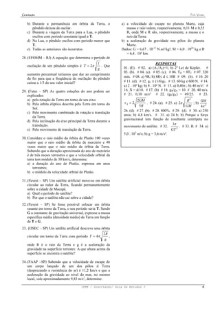 Gravitação                                                                                                    Prof. Viriato


    b) Durante a permanência em órbita da Terra, o             a) a velocidade de escape no planeta Marte, cuja
       pêndulo deixou de oscilar.                                 massa e raio valem, respectivamente, 0,11 M e 0,55
    c) Durante a viagem da Terra para a Lua, o pêndulo            R, onde M e R são, respectivamente, a massa e o
       oscilou com período constante igual a T.                   raio da Terra:
    d) Na Lua, o pêndulo oscilou com período menor que         b) a aceleração da gravidade nos pólos do planeta
       T.                                                         Marte.
    e) Todas as anteriores são incorretas.                     Dados: G = 6,67 . 10-11 N.m²/kg², M = 6,0 . 1024 kg e R
                                                                  = 6,4 . 10³ km.
28. (EFOMM – RJ) A equação que determina o período de
                                                 l                                      RESPOSTAS
    oscilação de um pêndulo simples é T  2       . Que
                                                 g              01. (E). # 02. a) (A1/A2)=1; b) 2a Lei de Kepler. #
                                                                03. (b). # 04. (e). # 05. (c). # 06. TH = 8TT # 07. 320
    aumento percentual teríamos que dar ao comprimento
    do fio para que a freqüência de oscilação do pêndulo        min. # 08. a) 9R; b) 8R d  10R # 09. (b). # 10. 20
    caísse a 1/3 do seu valor inicial?                          # 11. (d). # 12. gL  (1/6)gT. # 13. 60 kg e 600 N. # 14.
                                                                a) 2 . 10² kg; b) 8 . 10² N. # 15. a) 0,40 ; b) 40 m/s². #
29. (Fatec – SP) As quatro estações do ano podem ser            16. X = d/10. # 17. (b) # 18. gB/gA = 10 # 20. 40 m/s.
   explicadas:                                                  # 21. 0,10 m/s² # 22. (g0/gA) = 49/25. # 23.
   a) pela rotação da Terra em torno de seu eixo.                         2GM                               R3       GM
   b) Pela órbita elíptica descrita pela Terra em torno do      vA  2           . # 24. (a). # 25. a) 2       ; b)
                                                                           5R                              GM        4 2
       Sol.
                                                                26. (d). # 27. (b). # 28. 800%. # 29. (d). # 30. a) 250
   c) Pelo movimento combinado de rotação e translação
                                                                anos; b) 4,8 km/s. # 31. a) 24 h; b) Porque a força
       da Terra.
   d) Pela inclinação do eixo principal da Terra durante a      gravitacional tem função de resultante centrípeta no
       translação.                                                                                3
                                                                movimento do satélite. # 32.           . # 33. R. # 34. a)
   e) Pelo movimento de translação da Terra.                                                     GT 2
                                                                5,0 . 103 m/s; b) g = 3,6 m/s².
30. Considere o raio médio da órbita de Plutão 100 vezes
    maior que o raio médio da órbita de mercúrio e 40
    vezes maior que o raio médio da órbita da Terra.
    Sabendo que a duração aproximada do ano de mercúrio
    é de três meses terrestres e que a velocidade orbital da
    terra tem módulo de 30 km/s, determine:
    a) a duração do ano de Plutão, expressa em anos
        terrestres;
    b) o módulo da velocidade orbital de Plutão.

31. (Fuvest – SP) Um satélite artificial move-se em órbita
    circular ao redor da Terra, ficando permanentemente
    sobre a cidade de Macapá.
    a) Qual o período do satélite?
    b) Por que o satélite não cai sobre a cidade?
32. (Fuvest – SP) Se fosse possível colocar em órbita
    rasante em torno da Terra, o seu período seria T. Sendo
    G a constante de gravitação universal, expresse a massa
    específica média (densidade média) da Terra em função
    de T e G.
33. (OSEC – SP) Um satélite artificial descreve uma órbita
                                                       2R
   circular em torno da Terra com período T  4          ,
                                                        g
   onde R é o raio da Terra e g é a aceleração da
   gravidade na superfície terrestre. A que altura acima da
   superfície se encontra o satélite?

34. (FAAP –SP) Sabendo que a velocidade de escape de
    um corpo lançado de um dos pólos d Terra
    (desprezando a resistência do ar) é 11,2 km/s e que a
    aceleração da gravidade ao nível do mar, no mesmo
    local, vale aproximadamente 9,83 m/s2, determine:

                                        IFPE / Gravitação/ Guia De Estudos 3                                            4
 