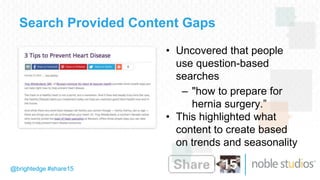 @brightedge #share15
Search Provided Content Gaps
• Uncovered that people
use question-based
searches
– "how to prepare for
hernia surgery.”
• This highlighted what
content to create based
on trends and seasonality
 