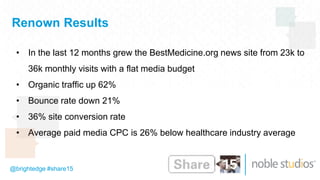 @brightedge #share15
Renown Results
• In the last 12 months grew the BestMedicine.org news site from 23k to
36k monthly visits with a flat media budget
• Organic traffic up 62%
• Bounce rate down 21%
• 36% site conversion rate
• Average paid media CPC is 26% below healthcare industry average
 