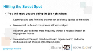 @brightedge #share15
Hitting the Sweet Spot
• You will know you are doing the job right when:
– Learnings and data from one channel can be quickly applied to the others
– More overall traffic and conversions at lower cost per
– Reaching your audience more frequently without a negative impact on
engagement metrics
– Increased searches and brand mentions in organic search and social
media as a result of cross channel promotion
 