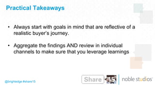 Practical Takeaways
@brightedge #share15
• Always start with goals in mind that are reflective of a
realistic buyer’s journey.
• Aggregate the findings AND review in individual
channels to make sure that you leverage learnings
 