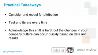 Practical Takeaways
@brightedge #share15
• Consider and model for attribution
• Test and iterate every time
• Acknowledge this shift is hard, but the changes in your
company culture can occur quickly based on data and
results
 