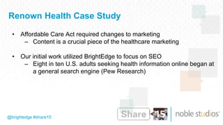 @brightedge #share15
Renown Health Case Study
• Affordable Care Act required changes to marketing
– Content is a crucial piece of the healthcare marketing
• Our initial work utilized BrightEdge to focus on SEO
– Eight in ten U.S. adults seeking health information online began at
a general search engine (Pew Research)
 