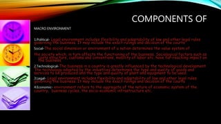 COMPONENTS OF
MACRO ENVIRONMENT
1.Political- Legal environment includes flexibility and adaptability of law and other legal rules
governing the business. It may include the exact rulings and decision of the courts
Social-The social dimension or environment of a nation determines the value system of
the society which, in turn affects the functioning of the business. Sociological factors such as
costs structure, customs and conventions, mobility of labor etc. have far-reaching impact on
the business.
2.Technological-The business in a country is greatly influenced by the technological development.
The technology adopted by the industries determines the type and quality of goods and
services to be produced and the type and quality of plant and equipment to be used.
3.Legal- Legal environment includes flexibility and adaptability of law and other legal rules
governing the business. It may include the exact rulings and decision of the courts
4.Economic- environment refers to the aggregate of the nature of economic system of the
country, business cycles, the socio-economic infrastructure etc.
 