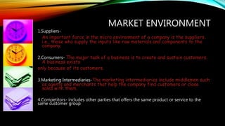 MARKET ENVIRONMENT
1.Suppliers-
An important force in the micro environment of a company is the suppliers,
i.e., those who supply the inputs like raw materials and components to the
company.
2.Consumers- The major task of a business is to create and sustain customers.
A business exists
only because of its customers.
3.Marketing Intermediaries-The marketing intermediaries include middlemen such
as agents and merchants that help the company find customers or close
sales with them.
4.Competitors- includes other parties that offers the same product or service to the
same customer group
 