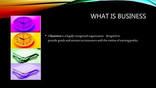 WHAT IS BUSINESS
• A businessis a legally recognizedorganization designed to
provide goods and servicesto consumers with the motive of earning profits.
 
