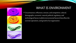 WHAT IS ENVIRONMENT
• Circumstances, influences, stresses, and competitive, cultural,
demographic, economic, natural,political, regulatory, and
technological factors (calledenvironmental factors) that effect the
survival, operations, and growth of an organization.
 