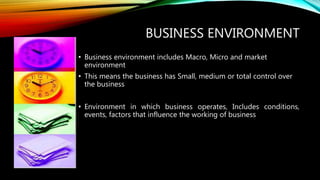 BUSINESS ENVIRONMENT
• Business environment includes Macro, Micro and market
environment
• This means the business has Small, medium or total control over
the business
• Environment in which business operates, Includes conditions,
events, factors that influence the working of business
 