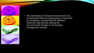 • The classification of relevant environment into
components helps the organisation to cope with
its complexity, comprehend the different
influences operating & relating the
environmental changes to its strategic
management process.
 