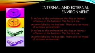 INTERNAL AND EXTERNAL
ENVIRONMENT
It refers to the environment that has an indirect
influence on the business. The factors are
uncontrollable by the business. There are two types
of external environment:
It refers to the environment that has an indirect
influence on the business. The factors are
uncontrollable by the business. There are two types
of external environment:
 