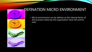 DEFINATION MICRO ENVIRONMENT
• Micro environment can be defines as the internal factor of
the business where by the organisation have full control
over.
 
