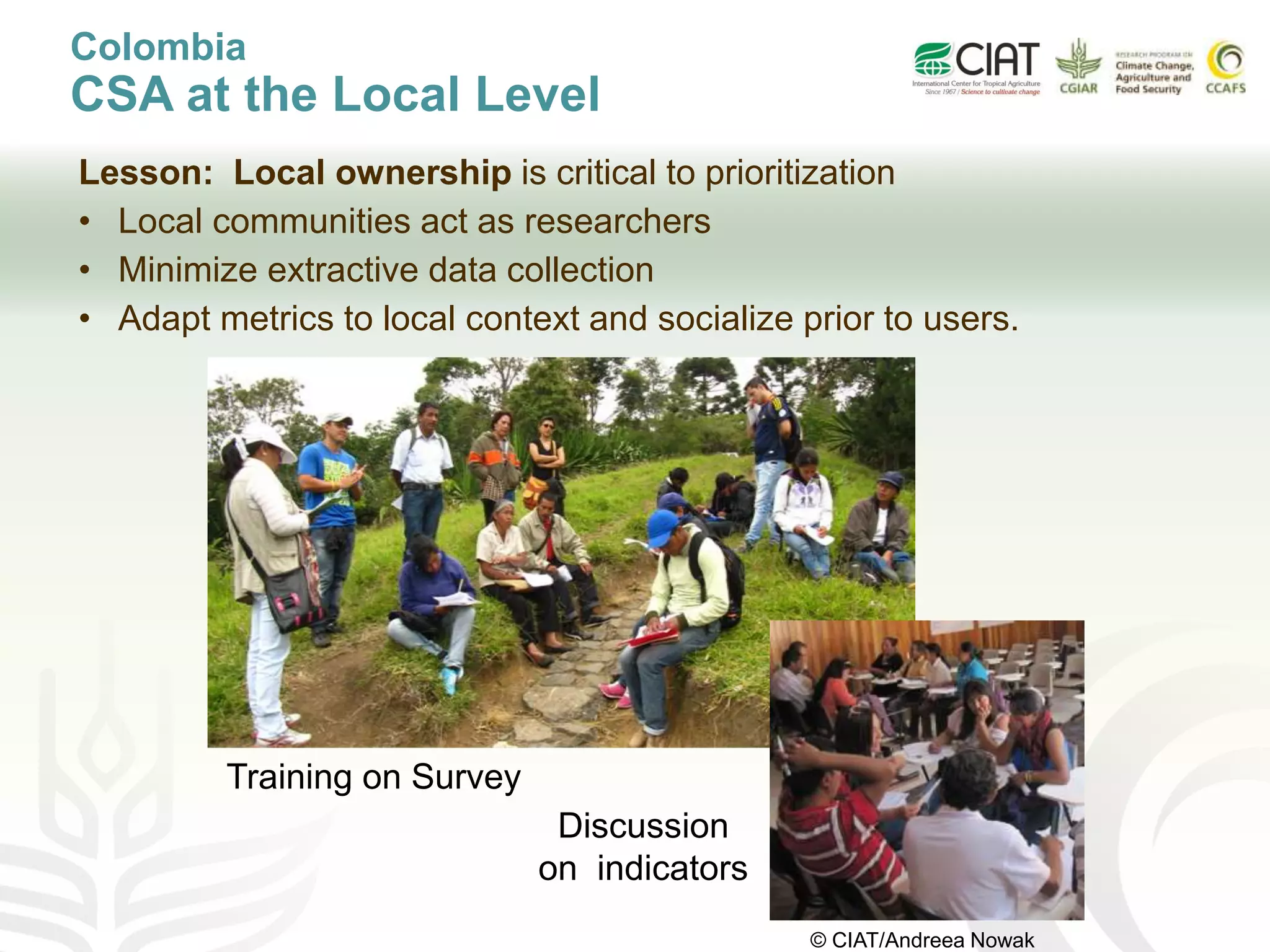 Lesson: Local ownership is critical to prioritization
• Local communities act as researchers
• Minimize extractive data collection
• Adapt metrics to local context and socialize prior to users.
Training on Survey
Discussion
on indicators
Colombia
CSA at the Local Level
© CIAT/Andreea Nowak
 