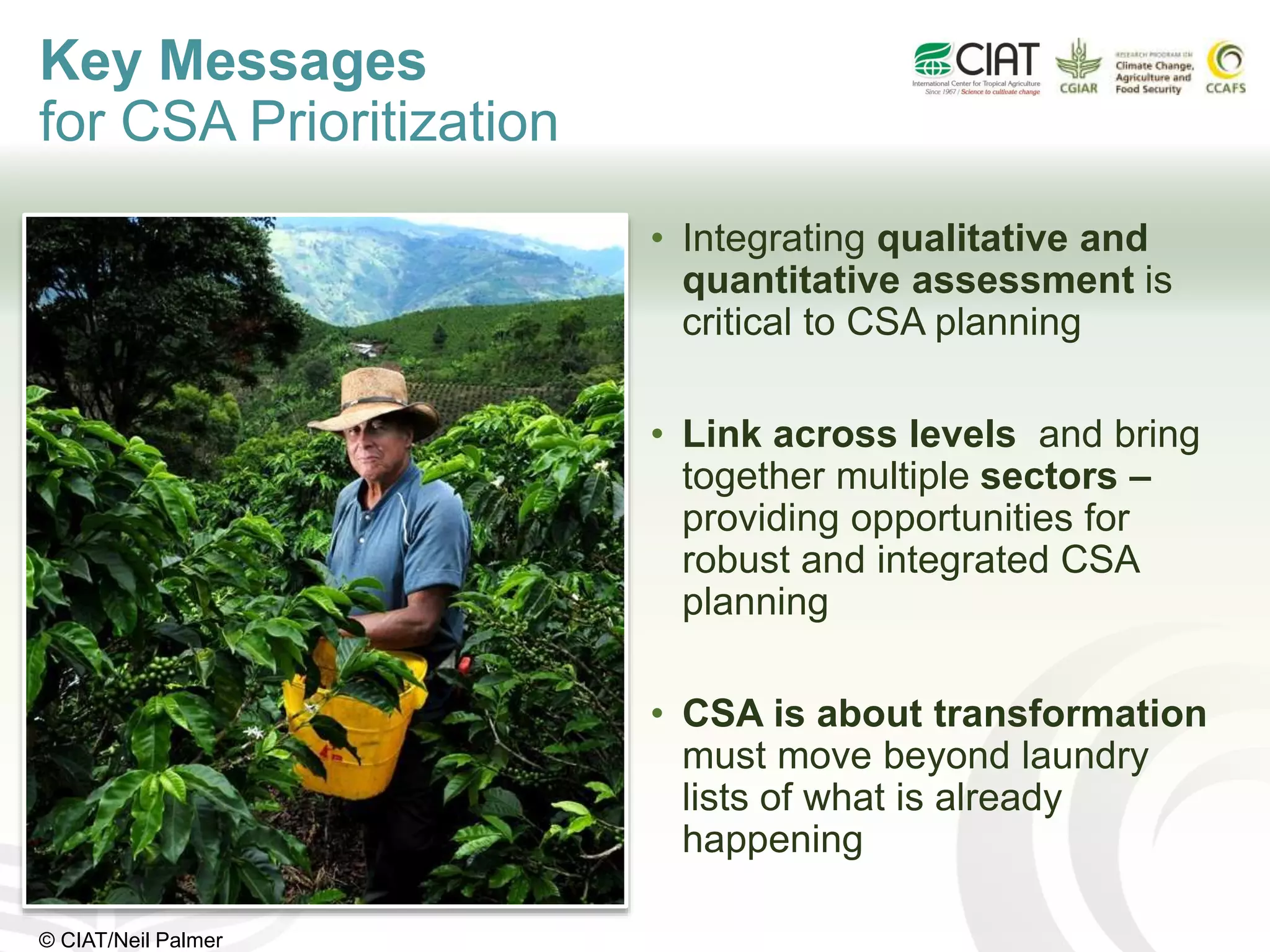 • Integrating qualitative and
quantitative assessment is
critical to CSA planning
• Link across levels and bring
together multiple sectors –
providing opportunities for
robust and integrated CSA
planning
• CSA is about transformation
must move beyond laundry
lists of what is already
happening
Key Messages
for CSA Prioritization
© CIAT/Neil Palmer
 