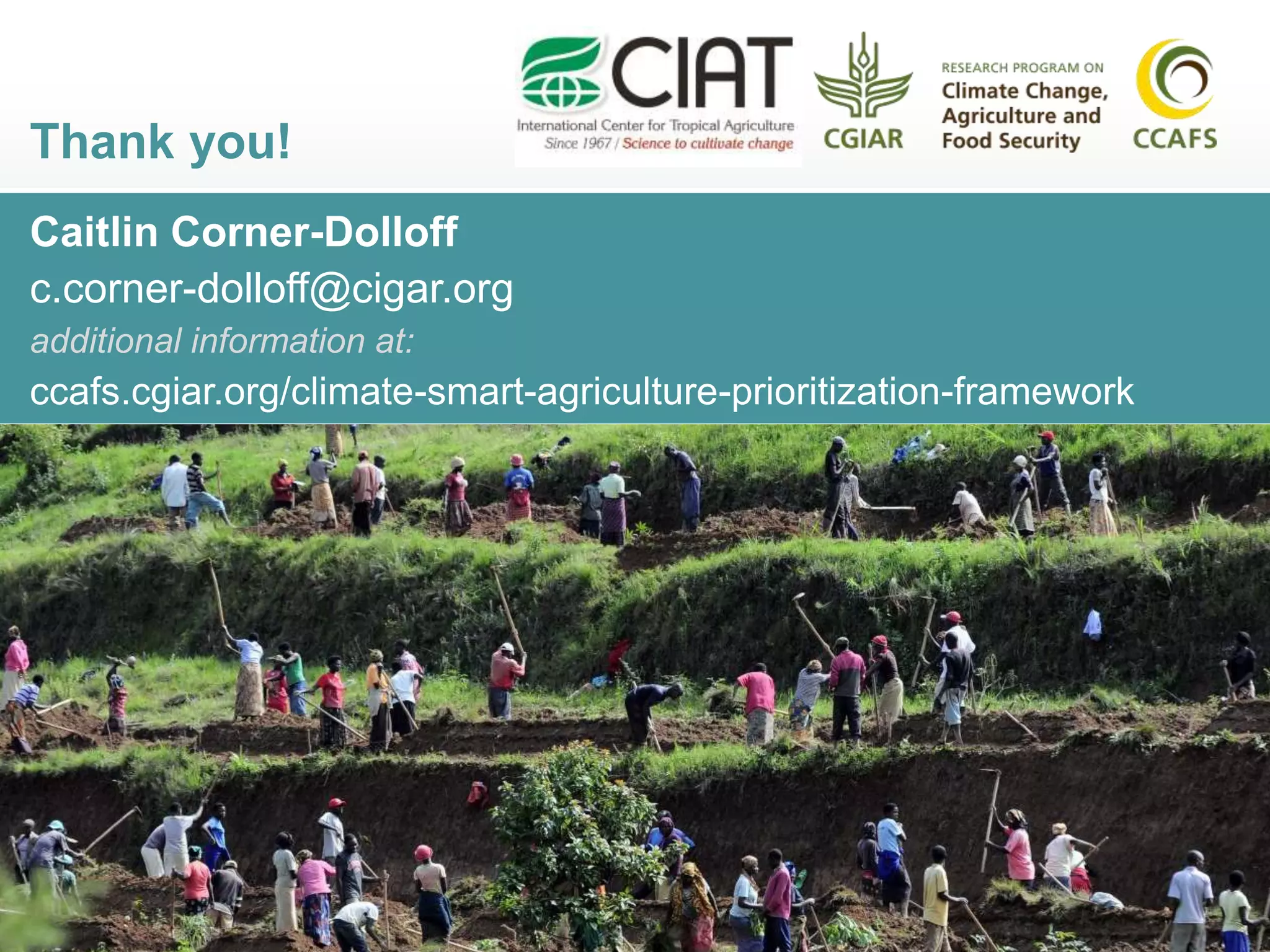 Caitlin Corner-Dolloff
c.corner-dolloff@cigar.org
additional information at:
ccafs.cgiar.org/climate-smart-agriculture-prioritization-framework
Thank you!
 