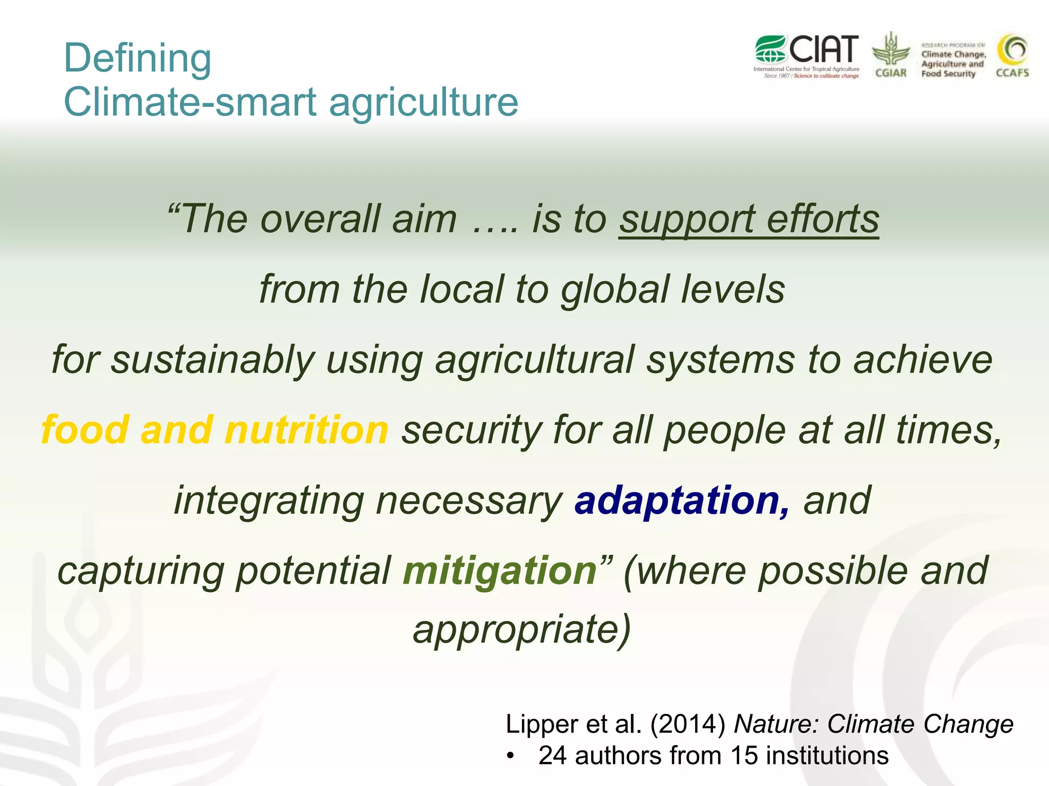 “The overall aim …. is to support efforts
from the local to global levels
for sustainably using agricultural systems to achieve
food and nutrition security for all people at all times,
integrating necessary adaptation, and
capturing potential mitigation” (where possible and
appropriate)
Defining
Climate-smart agriculture
Lipper et al. (2014) Nature: Climate Change
• 24 authors from 15 institutions
 