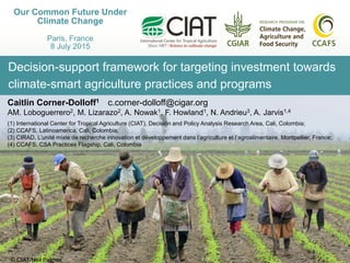 Decision-support framework for targeting investment towards
climate-smart agriculture practices and programs
Our Common Future Under
Climate Change
Paris, France
8 July 2015
Caitlin Corner-Dolloff1 c.corner-dolloff@cigar.org
AM. Loboguerrero2, M. Lizarazo2, A. Nowak1, F. Howland1, N. Andrieu3, A. Jarvis1,4
(1) International Center for Tropical Agriculture (CIAT), Decision and Policy Analysis Research Area, Cali, Colombia;
(2) CCAFS, Latinoamerica, Cali, Colombia;
(3) CIRAD, L’unité mixte de recherche innovation et développement dans l’agriculture et l’agroalimentaire, Montpellier, France;
(4) CCAFS, CSA Practices Flagship, Cali, Colombia
© CIAT/Neil Palmer
 