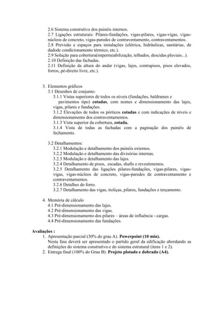 2.6 Sistema construtivo dos painéis internos.
2.7 Ligações estruturais: Pilares-fundações, vigas-pilares, vigas-vigas, vigas-
núcleos de concreto, vigas-paredes de contraventamento, contraventamentos.
2.8 Previsão e espaços para instalações (elétrica, hidráulicas, sanitárias, de
dadode condicionamento térmico, etc.).
2.9 Solução para cobertura(impermeabilização, telhados, descidas pluviais...).
2.10 Definição das fachadas.
2.11 Definição da altura do andar (vigas, lajes, contrapisos, pisos elevados,
forros, pé-direito livre, etc.).
3. Elementos gráficos
3.1 Desenhos de conjunto:
3.1.1 Vistas superiores de todos os níveis (fundações, baldrames e
pavimentos tipo) cotadas, com nomes e dimensionamento das lajes,
vigas, pilares e fundações.
3.1.2 Elevações de todos os pórticos cotadas e com indicações de níveis e
dimensionamento dos contraventamentos.
3.1.3 Vista superior da cobertura, cotada.
3.1.4 Vista de todas as fachadas com a paginação dos painéis de
fechamento.
3.2 Detalhamentos:
3.2.1 Modulação e detalhamento dos painéis externos.
3.2.2 Modulação e detalhamento das divisórias internas.
3.2.3 Modulação e detalhamento das lajes.
3.2.4 Detalhamento de pisos, escadas, shafts e revestimentos.
3.2.5 Detalhamento das ligações pilares-fundações, vigas-pilares, vigas-
vigas, vigas-núcleos de concreto, vigas-paredes de contraventamento e
contraventamentos.
3.2.6 Detalhes do forro.
3.2.7 Detalhamento das vigas, treliças, pilares, fundações e terçamento.
4. Memória de cálculo
4.1 Pré-dimensionamento das lajes.
4.2 Pré-dimensionamento das vigas.
4.3 Pré-dimensionamento dos pilares – áreas de influência - cargas.
4.4 Pré-dimensionamento das fundações.
Avaliações :
1. Apresentação parcial (30% do grau A). Powerpoint (10 min).
Nesta fase deverá ser apresentado o partido geral da edificação abordando as
definições do sistema construtivo e do sistema estrutural (itens 1 e 2).
2. Entrega final (100% do Grau B). Projeto plotado e dobrado (A4).
 
