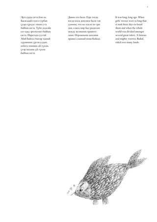 7
It was long, long ago. When
girls’ tresses were so long that
it took three days to braid
them and when the whole
world was divided amongst
several great rulers. A famous
and mighty warrior, Baikal,
ruled over many lands.
Эртэ урда сагта һэн ха.
Басагадай гэзэгэ гурбан
үдэр гүрэдэг тиимэ ута
байһан сагта. Түби дэлхэйе
ехэ хаад эрхэшээжэ байһан
сагта. Наратада суутай
Абай Байгал баатар хаанай
гүрэниинь үргэн уудам,
албата зониинь ай түмэн,
үхэр малынь үй түмэн
байһан сагта.
Давно это было. Еще тогда,
когда косы девушек были так
длинны, что их плели по три
дня, а весь мир был разделен
между великими правите-
лями. Огромными землями
правил славный воин Байкал.
 
