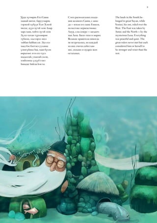 9
Урда зүгөөрнь Ехэ Саяан
хаанай нютаг, баруугаарнь
тэрэнэй хүбүүн Үлэг Хэмэй
нютаг, зүүн зүгэй эзэн Амар
хара хаан, хойто зүгэй эзэн
Зүлхэ хатан түрэлөөрөө
түбшэн, эльгээрээ энхэ
тайбан байһан саг. Эдэ ехэ
хаад бэе бэетэеэ уулзажа
үзөөгүйшье һаа, хаан бүхэн
өөрыгөөл эгээ ехэ хүсэ
шадалтай, ухаатай сэсэн,
хэнһээшье үлүүб гэжэ
һанадаг байгаа һэн ха.
С юга располагались владе-
ния великого Саяна, с запа-
да — земли его сына  Енисея,
на востоке первенствовал
Амур, а на севере — загадоч-
ная Лена. Было тихо и мирно.
Великие правители никогда
не встречались, но каждый
из них считал себя глав-
нее, сильнее и мудрее всех
остальных.
The lands in the South be-
longed to great Sayan, while
Yenisei, his son, ruled over the
West. The East was taken by
Amur, and the North — by the
mysterious Lena. Everything
was peaceful and quiet. The
great rulers never met but each
considered him or herself to
be stronger and wiser than the
rest.
 