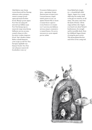 13
Great Baikal had a daugh-
ter — a beautiful girl called
Angara. Angara was a young
child when her mother died,
so the girl was raised by an old
nanny. The nanny came from
the lands of Yenisei. All the
songs and fairy tales Angara
ever heard were about Yenisei’s
handsomeness, his strength
and his incredible deeds. From
her childhood Angara dreamt
of seeing the great warrior.
This dream planted the first
seed of love in her young soul.
Абай Байгал хаан Ангар
гоохон басагатай һэн. Балшар
наһандаа эхэһээ үншэржэ,
эжынгээ шадар хүгшэн
зарасатай өөдөө болоһон
бэлэй. Шадар хүгшэн зараса
Үлэг Хэм хан хүбүүнэй
нютагай хүн байһан хадаа
Үлэг Хэм баатар хэр ехэ
шадалтай, ямар зохид баатар
байһыень магтан дуулажа,
олоной туһада ехэ үйлэ
бүтээһэн тухайнь хөөрэгшэ
бэлэй. Тэрэ гэһэнһээ хойшо
Байгал хаанай бишыхан
үхин алдар суутай Үлэг Хэм
баатарые хараһайб гэжэ
һанадаг болобо. Үлэг Хэм
хан хүбүүндэ сэдьхэлтэй
болоһонһоо гээшэ гү?
У великого Байкала росла
дочь — красавица Ангара.
Девочка рано потеряла мать
и воспитывалась старой
няней, родом оттуда, где
правил Енисей. Все ее песни
и сказки были о красоте
и силе Енисея и его подви-
гах. С детства дочь Байкала
мечтала увидеть знаменито-
го воина Енисея. Эта мечта
поселила в ее душе первый
росток любви.
 