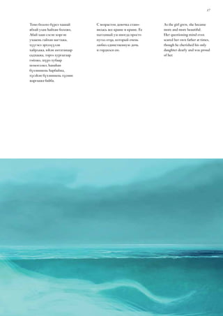 17
Томо болохо бүреэ хаанай
абхай улам һайхан боложо,
Абай хаан сэсэн мэргэн
ухааень гайхан магтажа,
хүүгэеэ эрхэлүүлэн
хайрлажа, юһэн амтатанаар
садхаажа, торго хургыгаар
гоёожо, шүрэ хубаар
шэмэглэжэ, һанаһан
бүхэнииень һарбайжа,
хүсэһэн бүхэнииень хүсөөн
жаргаажа байба.
С возрастом девочка стано-
вилась все краше и краше. Ее
пытливый ум иногда просто
пугал отца, который очень
любил единственную дочь
и гордился ею.
As the girl grew, she became
more and more beautiful.
Her questioning mind even
scared her own father at times,
though he cherished his only
daughter dearly and was proud
of her.
 