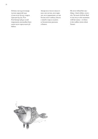 18
Гэбэшье хан хүүгэн шадар
хүгшэн зарасатай хада
уулын аглаг бүглүү газарта
хоргодон һуужа, Үлэг
Хэм баатар хүбүүн тухай
хөөрэхыень шагнахаһаа бэшэ
ондоо юумэ хэрэгсээдэггүй
байгаа.
Ангара ни в чем не знала от-
каза: ни в яствах, ни в наря-
дах, ни в украшениях, но она
больше всего любила убегать
с няней в горы и слушать
ее бесконечные рассказы
о Енисее.
He never refused her any-
thing — food, clothes, or jew-
elry. Yet most of all she liked
to run away to the mountains
with her nanny — to listen
to her endless stories about
Yenisei.
 