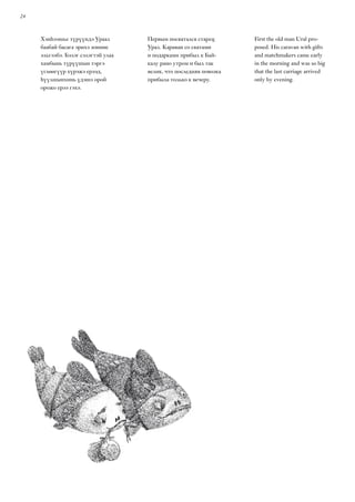24
Хэнһээшье түрүүндэ Ураал
баабай басага эрихэ зониие
эльгээбэ. Бэлэг сэлэгтэй улаа
хамбынь түрүүшын тэргэ
үглөөгүүр хүрэжэ ерээд,
һүүлшынхинь үдэшэ орой
орожо ерээ гэхэ.
Первым посватался старец
Урал. Караван со сватами
и подарками прибыл к Бай-
калу рано утром и был так
велик, что последняя повозка
прибыла только к вечеру.
First the old man Ural pro-
posed. His caravan with gifts
and matchmakers came early
in the morning and was so big
that the last carriage arrived
only by evening.
 